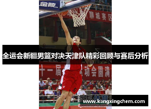 全运会新疆男篮对决天津队精彩回顾与赛后分析