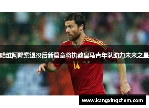 哈维阿隆索退役后新篇章将执教皇马青年队助力未来之星